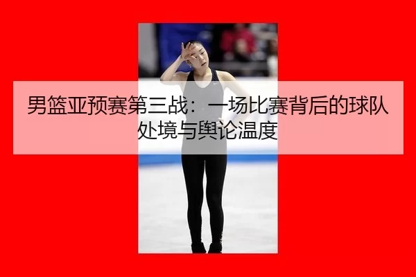 男篮亚预赛第三战：一场比赛背后的球队处境与舆论温度（jiuyou game）